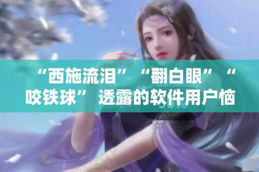 “西施流淚”“翻白眼”“咬鐵球” 透露的軟件用戶惱怒情緒與解決方案