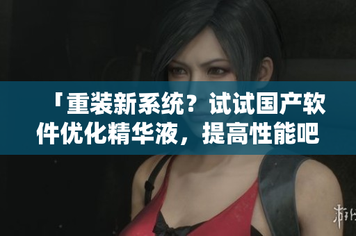 「重裝新系統(tǒng)？試試國產(chǎn)軟件優(yōu)化精華液，提高性能吧！」