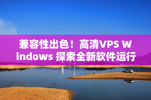 兼容性出色！高清VPS Windows 探索全新軟件運行體驗