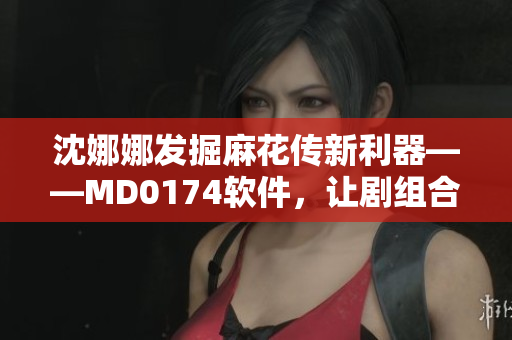 沈娜娜發(fā)掘麻花傳新利器——MD0174軟件，讓劇組合作更高效！
