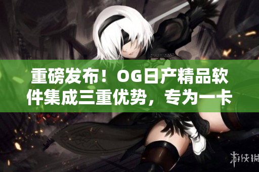 重磅發(fā)布！OG日產(chǎn)精品軟件集成三重優(yōu)勢(shì)，專為一卡2卡用戶打造