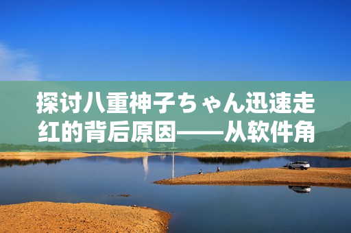 探討八重神子ちゃん迅速走紅的背后原因——從軟件角度剖析。