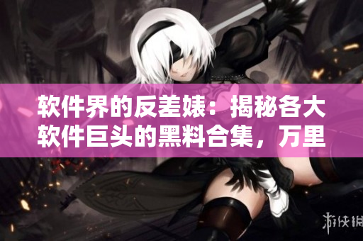 軟件界的反差婊：揭秘各大軟件巨頭的黑料合集，萬(wàn)里長(zhǎng)征觸及底線