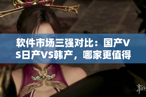 軟件市場三強對比：國產(chǎn)VS日產(chǎn)VS韓產(chǎn)，哪家更值得信賴？