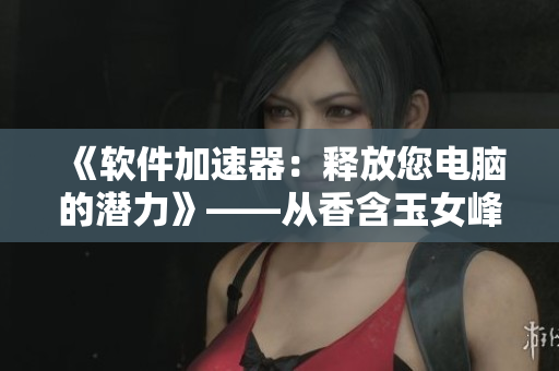 《軟件加速器：釋放您電腦的潛力》——從香含玉女峰頭露潤(rùn)滯的啟示.