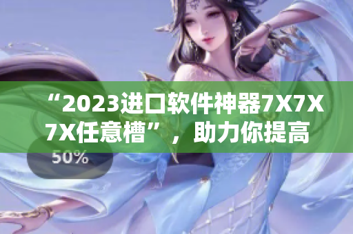 “2023進(jìn)口軟件神器7X7X7X任意槽”，助力你提高工作效率！