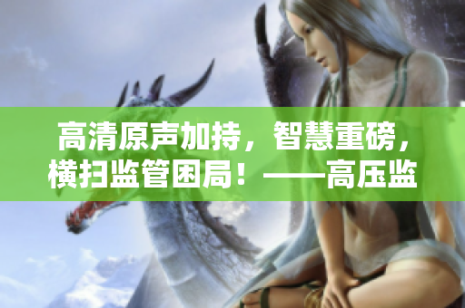 高清原聲加持，智慧重磅，橫掃監(jiān)管困局！——高壓監(jiān)獄軟件版免費(fèi)發(fā)行