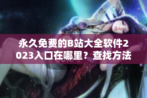 永久免費的B站大全軟件2023入口在哪里？查找方法大揭秘！