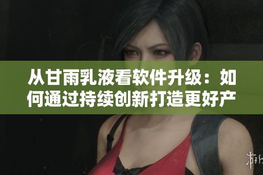 從甘雨乳液看軟件升級：如何通過持續(xù)創(chuàng)新打造更好產品