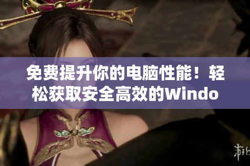 免費(fèi)提升你的電腦性能！輕松獲取安全高效的Windows系統(tǒng)