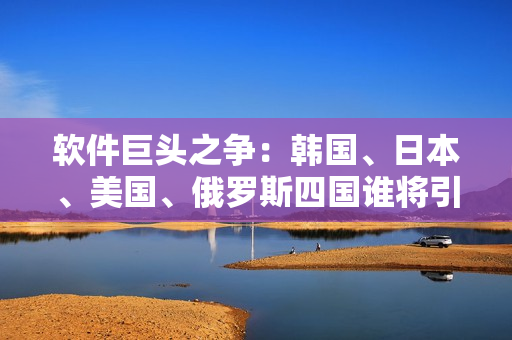軟件巨頭之爭(zhēng)：韓國(guó)、日本、美國(guó)、俄羅斯四國(guó)誰(shuí)將引領(lǐng)未來(lái)？