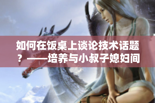 如何在飯桌上談?wù)摷夹g(shù)話題？——培養(yǎng)與小叔子媳婦間軟件交流的技巧