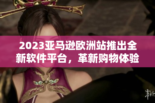 2023亞馬遜歐洲站推出全新軟件平臺，革新購物體驗(yàn)