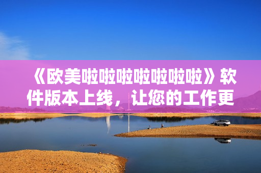 《歐美啦啦啦啦啦啦啦》軟件版本上線，讓您的工作更加輕松！