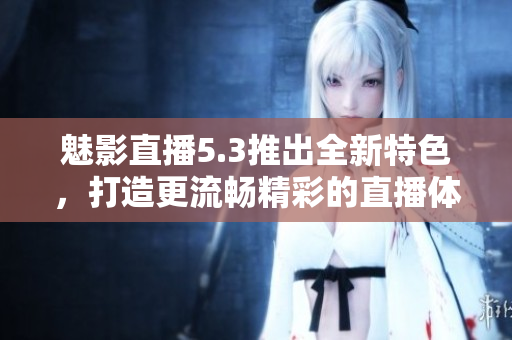 魅影直播5.3推出全新特色，打造更流暢精彩的直播體驗(yàn)！