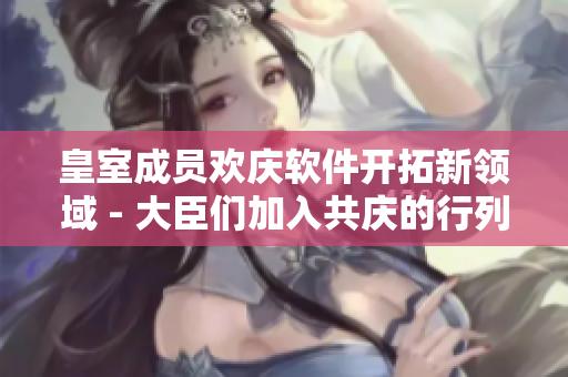 皇室成員歡慶軟件開拓新領(lǐng)域 - 大臣們加入共慶的行列