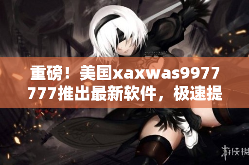 重磅！美國xaxwas9977777推出最新軟件，極速提升工作流程！
