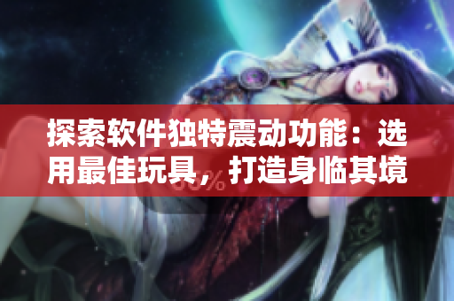 探索軟件獨特震動功能：選用最佳玩具，打造身臨其境的體驗