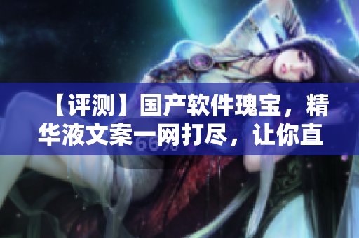 【評測】國產(chǎn)軟件瑰寶，精華液文案一網(wǎng)打盡，讓你直擊軟件核心！