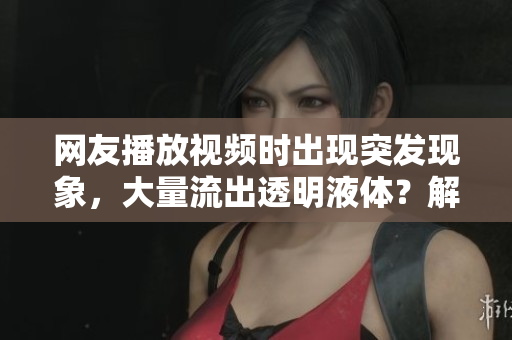 網(wǎng)友播放視頻時(shí)出現(xiàn)突發(fā)現(xiàn)象，大量流出透明液體？解密軟件可能存在的漏洞