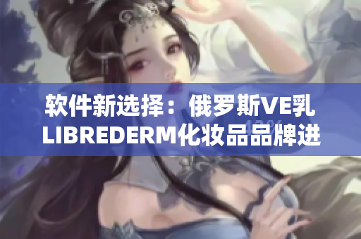 軟件新選擇：俄羅斯VE乳LIBREDERM化妝品品牌進軍軟件市場