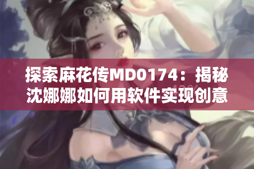 探索麻花傳MD0174：揭秘沈娜娜如何用軟件實(shí)現(xiàn)創(chuàng)意表達(dá)
