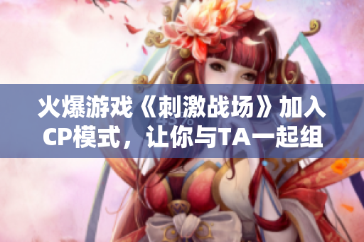 火爆游戲《刺激戰(zhàn)場》加入CP模式，讓你與TA一起組隊(duì)稱霸戰(zhàn)場！