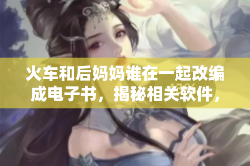 火車和后媽媽誰在一起改編成電子書，揭秘相關(guān)軟件，解決疑惑
