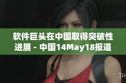 軟件巨頭在中國取得突破性進(jìn)展 - 中國14May18報(bào)道引發(fā)關(guān)注