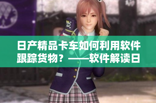 日產(chǎn)精品卡車如何利用軟件跟蹤貨物？——軟件解讀日產(chǎn)卡一卡二卡三