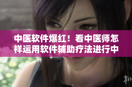 中醫(yī)軟件爆紅！看中醫(yī)師怎樣運(yùn)用軟件輔助療法進(jìn)行中草藥調(diào)配和診斷