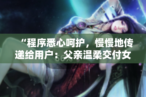 “程序悉心呵護(hù)，慢慢地傳遞給用戶：父親溫柔交付女兒”