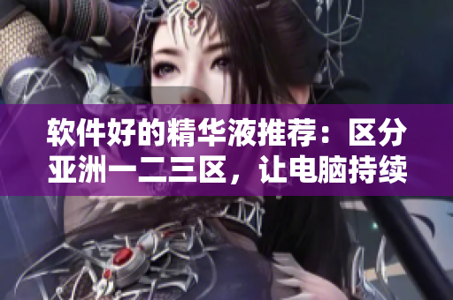 軟件好的精華液推薦：區(qū)分亞洲一二三區(qū)，讓電腦持續(xù)快速運(yùn)行！