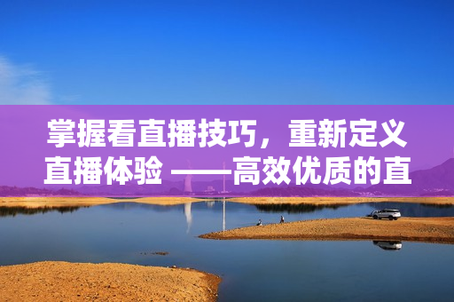 掌握看直播技巧，重新定義直播體驗(yàn) ——高效優(yōu)質(zhì)的直播軟件使用指南