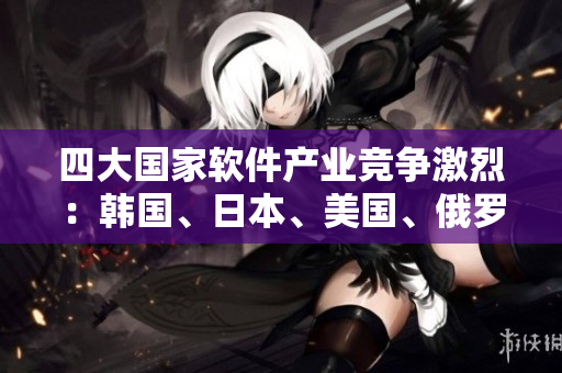 四大國家軟件產(chǎn)業(yè)競爭激烈：韓國、日本、美國、俄羅斯誰能奪得領(lǐng)先地位？
