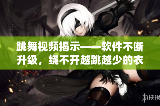 跳舞視頻揭示——軟件不斷升級，繞不開越跳越少的衣服！