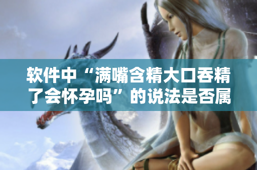 軟件中“滿嘴含精大口吞精了會懷孕嗎”的說法是否屬實？