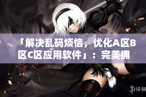 「解決亂碼煩惱，優(yōu)化A區(qū)B區(qū)C區(qū)應(yīng)用軟件」：完美擁抱高效編輯工作！