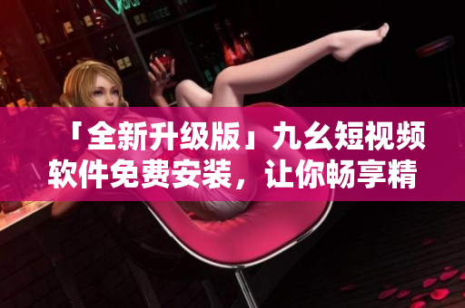 「全新升級版」九幺短視頻軟件免費(fèi)安裝，讓你暢享精彩視頻內(nèi)容！
