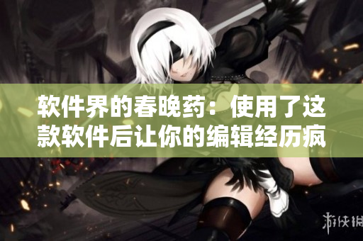 軟件界的春晚藥：使用了這款軟件后讓你的編輯經(jīng)歷瘋狂飛升！