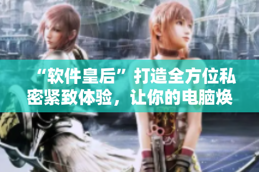“軟件皇后”打造全方位私密緊致體驗，讓你的電腦煥然一新！