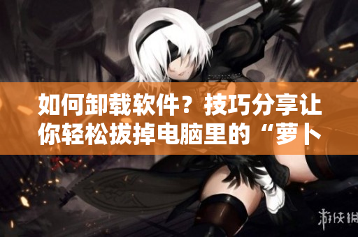如何卸載軟件？技巧分享讓你輕松拔掉電腦里的“蘿卜”！