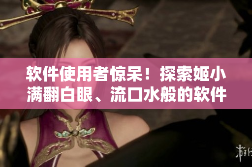 軟件使用者驚呆！探索姬小滿翻白眼、流口水般的軟件使用體驗(yàn)