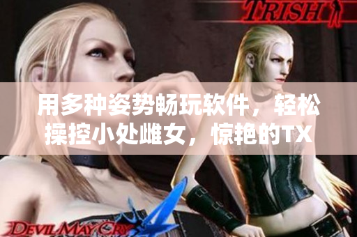用多種姿勢暢玩軟件，輕松操控小處雌女，驚艷的TXT視頻等你來體驗(yàn)!
