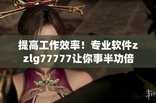 提高工作效率！專業(yè)軟件zzlg77777讓你事半功倍