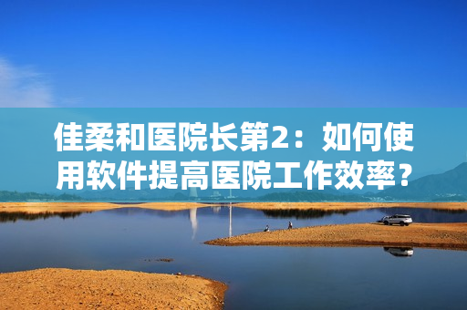 佳柔和醫(yī)院長第2：如何使用軟件提高醫(yī)院工作效率？