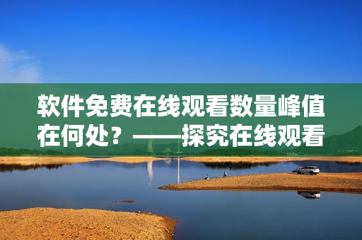 軟件免費(fèi)在線觀看數(shù)量峰值在何處？——探究在線觀看軟件流行熱度