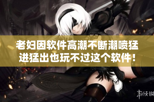 老婦因軟件高潮不斷潮噴猛進(jìn)猛出也玩不過(guò)這個(gè)軟件！