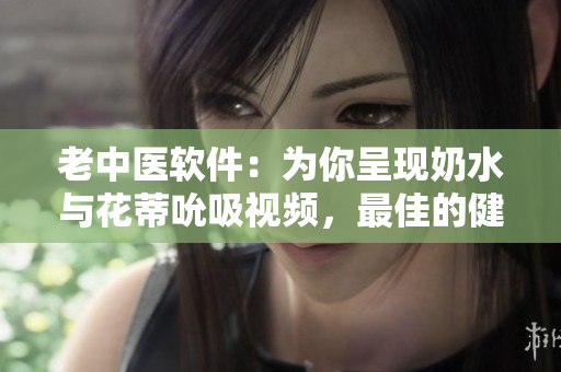 老中醫(yī)軟件：為你呈現(xiàn)奶水與花蒂吮吸視頻，最佳的健康護(hù)理體驗(yàn)