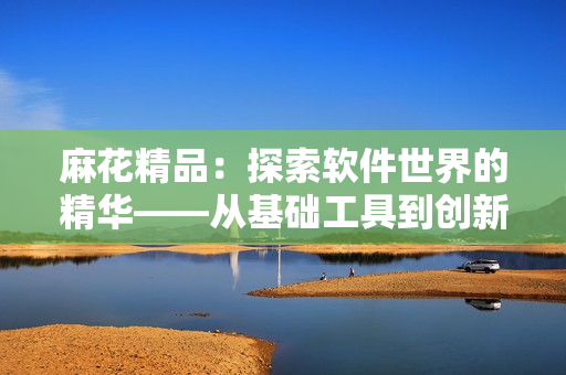 麻花精品：探索軟件世界的精華——從基礎工具到創(chuàng)新應用的全面評測和指南